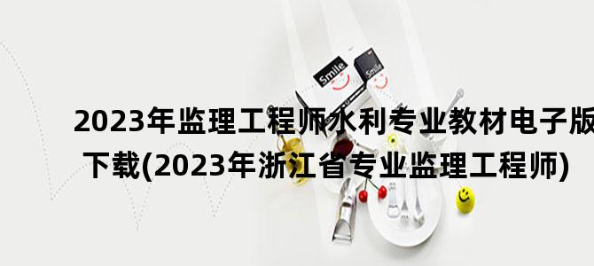'2023年监理工程师水利专业教材电子版下载(2023年浙江省专业监理工程师)'