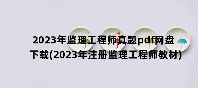 '2023年监理工程师真题pdf网盘下载(2023年注册监理工程师教材)'