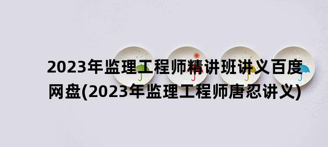 '2023年监理工程师精讲班讲义百度网盘(2023年监理工程师唐忍讲义)'