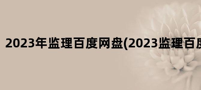 '2023年监理百度网盘(2023监理百度网盘资源)'
