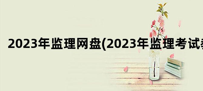 '2023年监理网盘(2023年监理考试教材)'