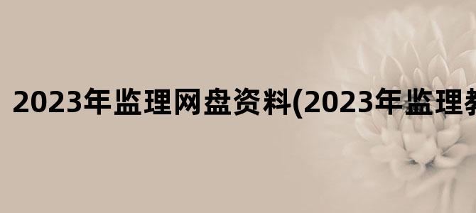'2023年监理网盘资料(2023年监理教材电子版)'