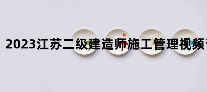 '2023江苏二级建造师施工管理视频讲解网盘'