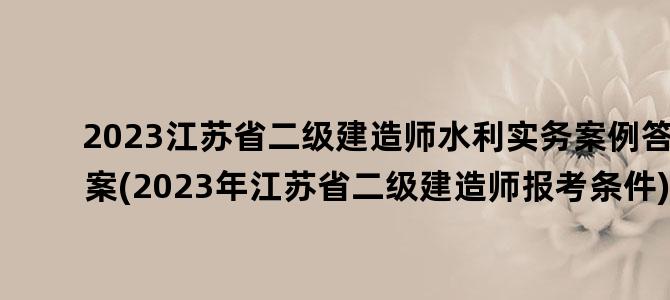 '2023江苏省二级建造师水利实务案例答案(2023年江苏省二级建造师报考条件)'