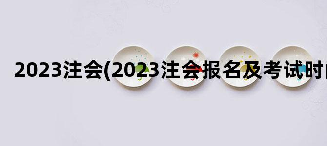 '2023注会(2023注会报名及考试时间)'
