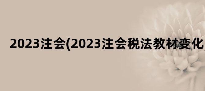 '2023注会(2023注会税法教材变化)'