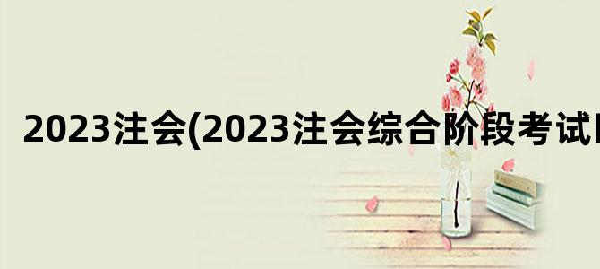 '2023注会(2023注会综合阶段考试时间)'