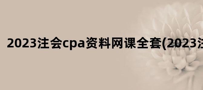 '2023注会cpa资料网课全套(2023注会网课)'