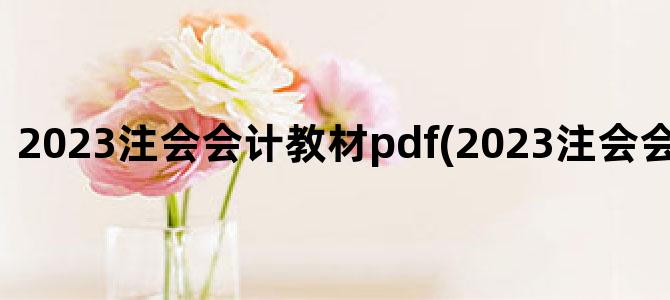 '2023注会会计教材pdf(2023注会会计考试时间)'