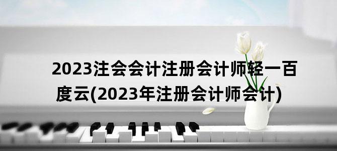 '2023注会会计注册会计师轻一百度云(2023年注册会计师会计)'