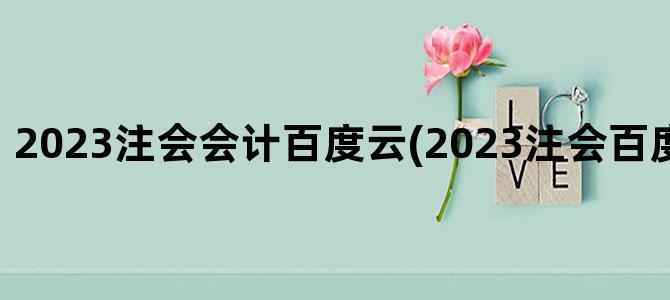 '2023注会会计百度云(2023注会百度云网盘资源)'