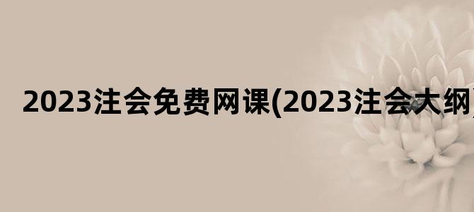 '2023注会免费网课(2023注会大纲)'