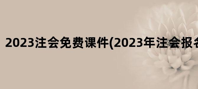 '2023注会免费课件(2023年注会报名条件改革)'