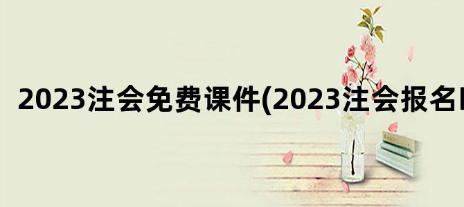 '2023注会免费课件(2023注会报名时间)'