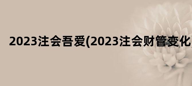 '2023注会吾爱(2023注会财管变化)'
