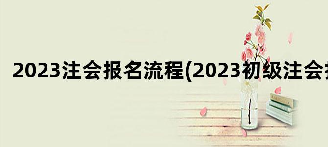 '2023注会报名流程(2023初级注会报名)'
