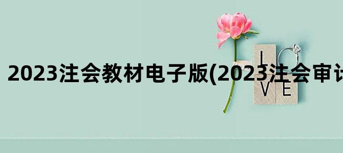 '2023注会教材电子版(2023注会审计教材电子版)'