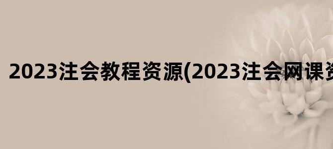 '2023注会教程资源(2023注会网课资源百度云)'