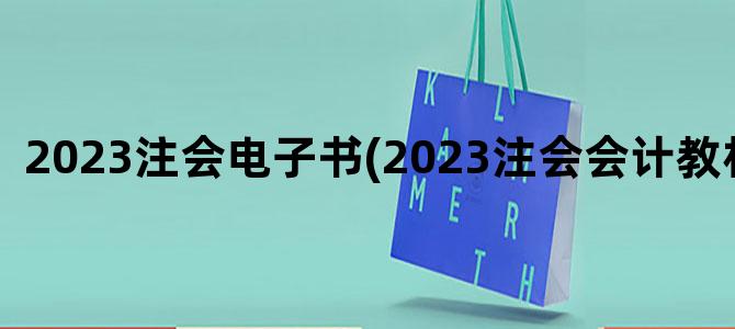 '2023注会电子书(2023注会会计教材变化)'