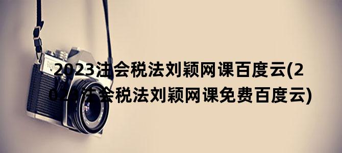 '2023注会税法刘颖网课百度云(2023注会税法刘颖网课免费百度云)'