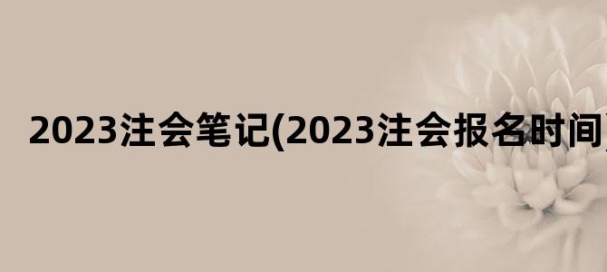 '2023注会笔记(2023注会报名时间)'
