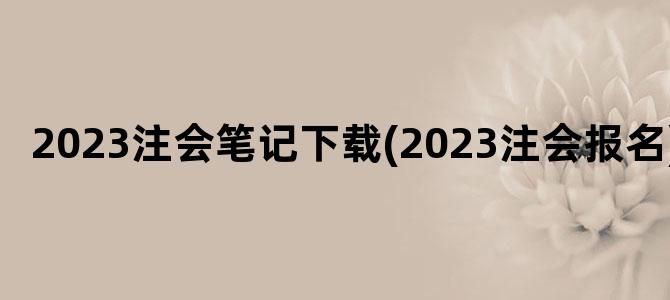 '2023注会笔记下载(2023注会报名)'