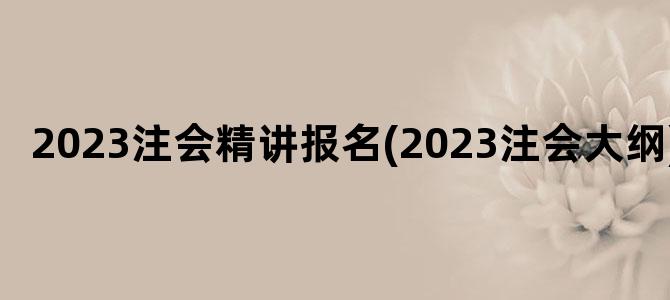 '2023注会精讲报名(2023注会大纲)'