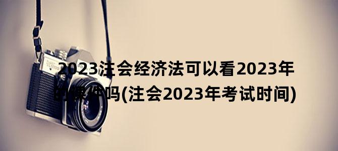 '2023注会经济法可以看2023年的课件吗(注会2023年考试时间)'