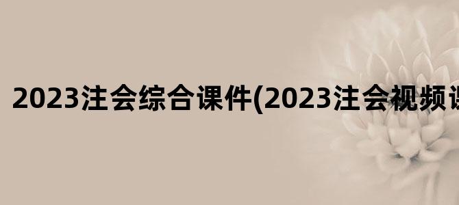 '2023注会综合课件(2023注会视频课件百度云)'
