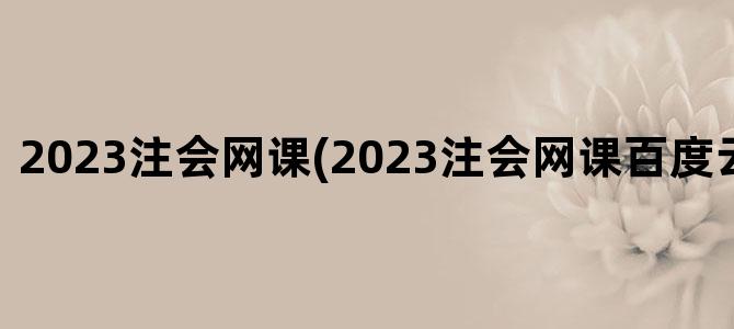'2023注会网课(2023注会网课百度云免费分享)'