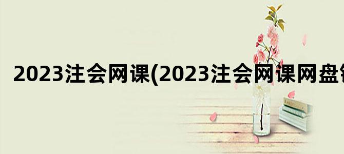 '2023注会网课(2023注会网课网盘链接)'