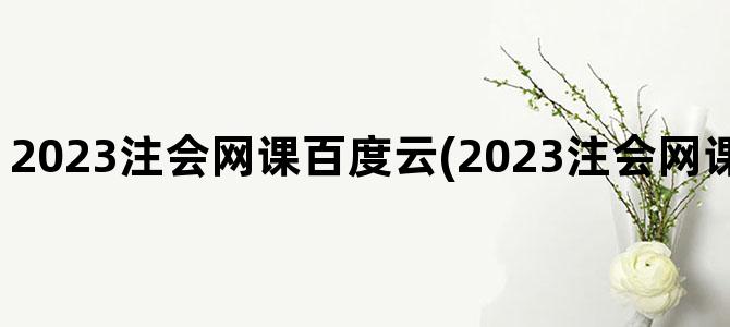 '2023注会网课百度云(2023注会网课百度云免费分享)'
