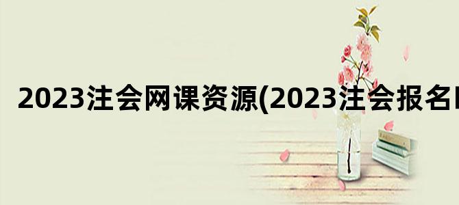 '2023注会网课资源(2023注会报名时间)'