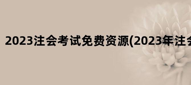 '2023注会考试免费资源(2023年注会考试改革)'