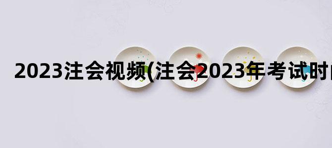 '2023注会视频(注会2023年考试时间)'