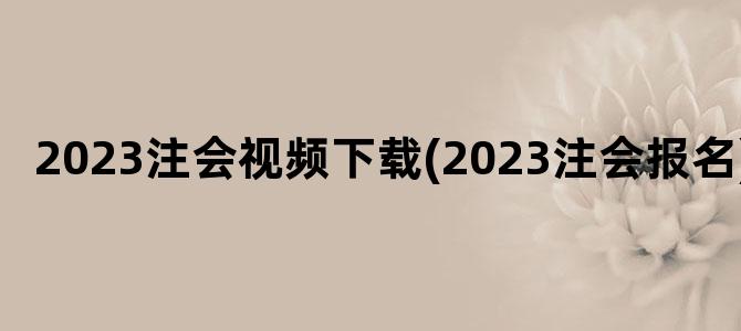 '2023注会视频下载(2023注会报名)'