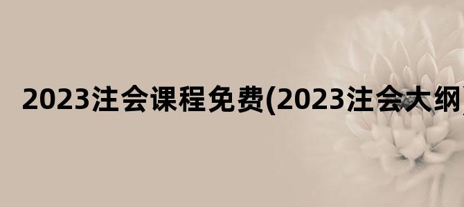 '2023注会课程免费(2023注会大纲)'