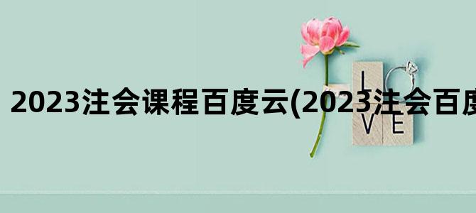 '2023注会课程百度云(2023注会百度云网盘资源)'