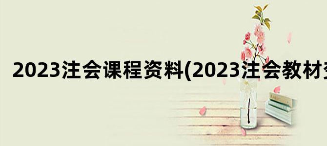 '2023注会课程资料(2023注会教材变化)'