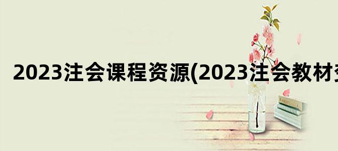 '2023注会课程资源(2023注会教材变化)'