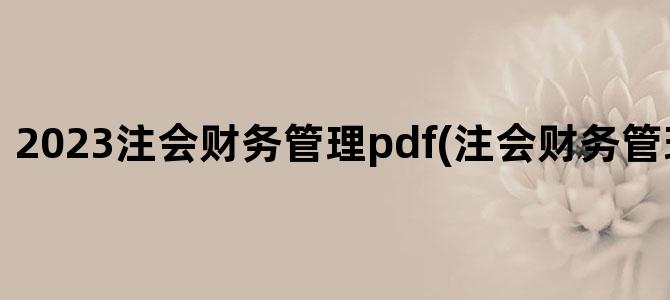 '2023注会财务管理pdf(注会财务管理目录章节)'