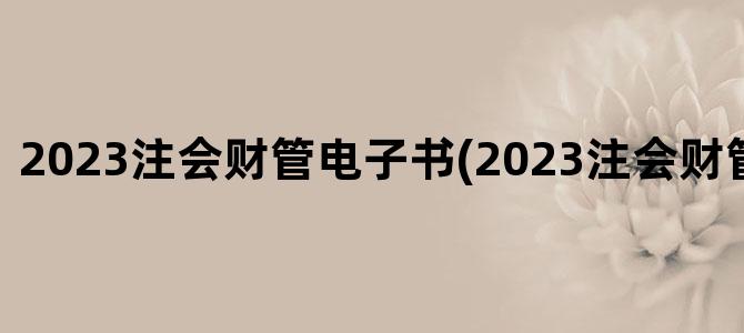 '2023注会财管电子书(2023注会财管教材目录)'