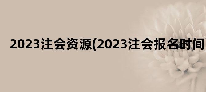 '2023注会资源(2023注会报名时间)'