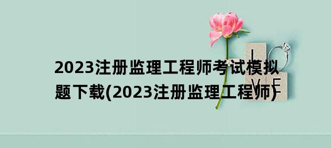 '2023注册监理工程师考试模拟题下载(2023注册监理工程师)'