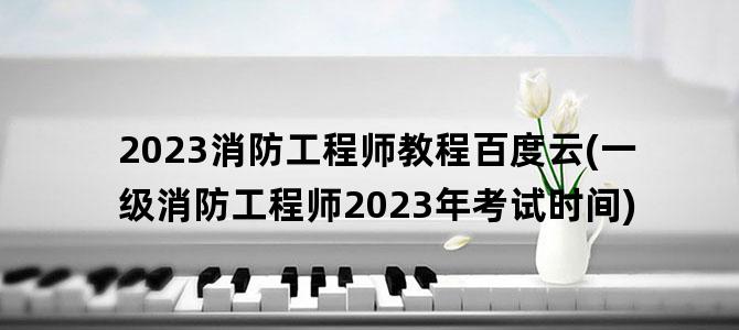 '2023消防工程师教程百度云(一级消防工程师2023年考试时间)'