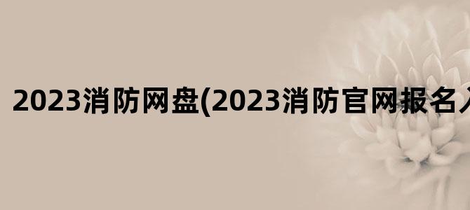 '2023消防网盘(2023消防官网报名入口在哪里)'