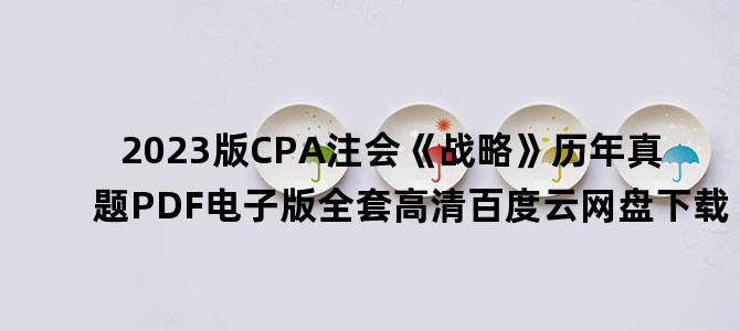 '2023版CPA注会《战略》历年真题PDF电子版全套高清百度云网盘下载'