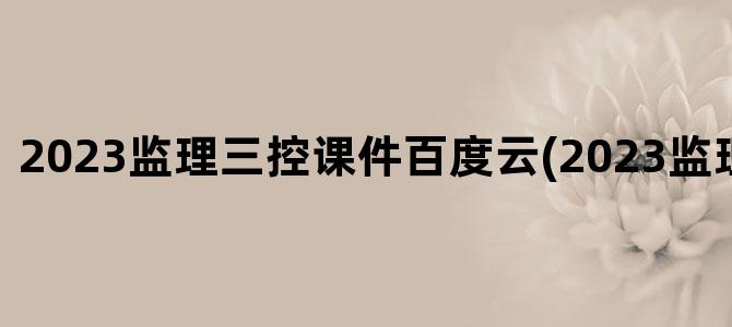 '2023监理三控课件百度云(2023监理课件网盘)'