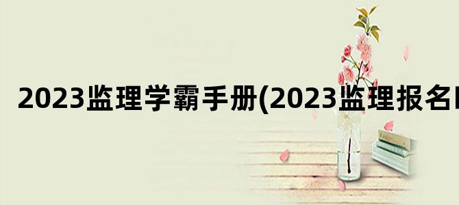'2023监理学霸手册(2023监理报名时间)'