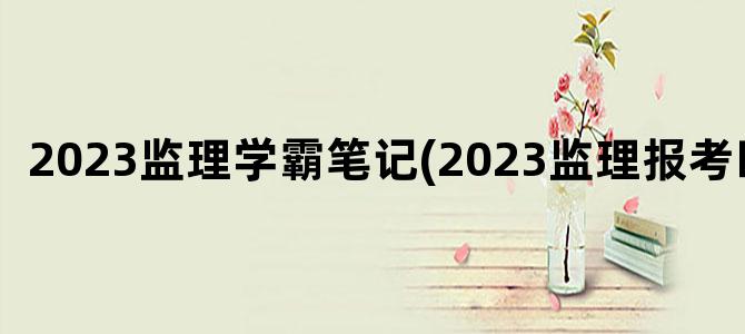 '2023监理学霸笔记(2023监理报考时间)'
